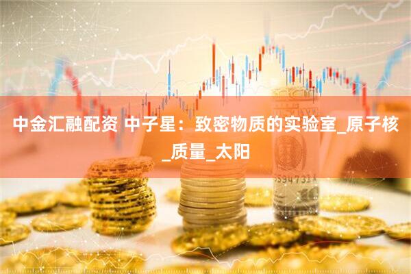 中金汇融配资 中子星：致密物质的实验室_原子核_质量_太阳