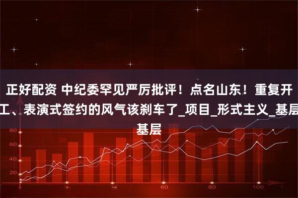 正好配资 中纪委罕见严厉批评！点名山东！重复开工、表演式签约的风气该刹车了_项目_形式主义_基层