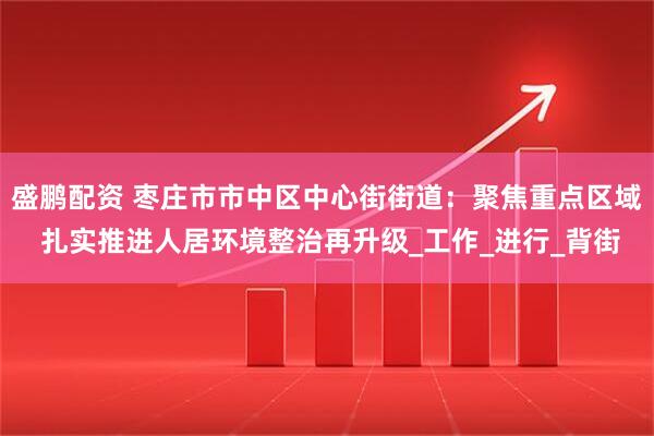 盛鹏配资 枣庄市市中区中心街街道：聚焦重点区域 扎实推进人居环境整治再升级_工作_进行_背街