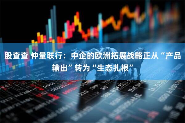 股查查 仲量联行：中企的欧洲拓展战略正从“产品输出”转为“生态扎根”