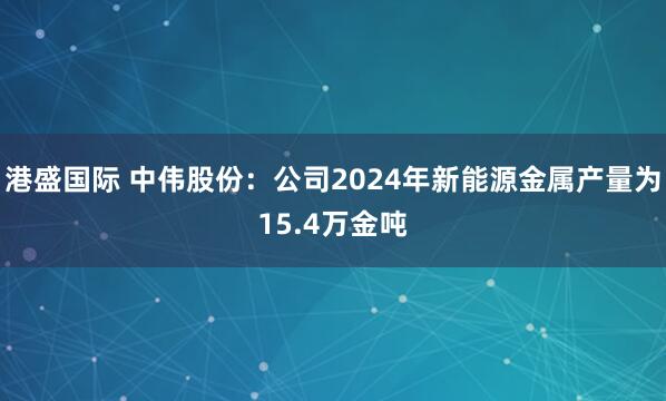 港盛国际 中伟股份：公司2024年新能源金属产量为15.4万金吨