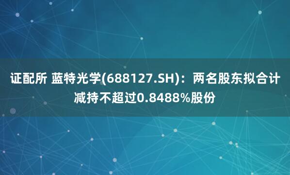 证配所 蓝特光学(688127.SH)：两名股东拟合计减持不超过0.8488%股份