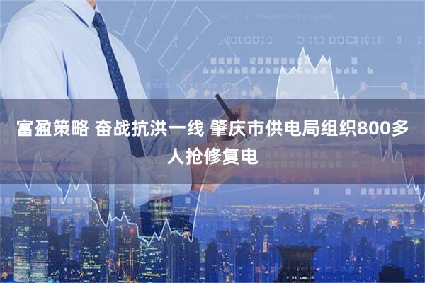 富盈策略 奋战抗洪一线 肇庆市供电局组织800多人抢修复电