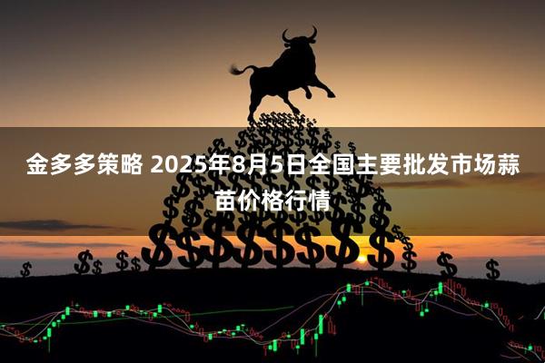 金多多策略 2025年8月5日全国主要批发市场蒜苗价格行情