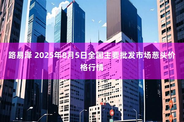 路易泽 2025年8月5日全国主要批发市场葱头价格行情
