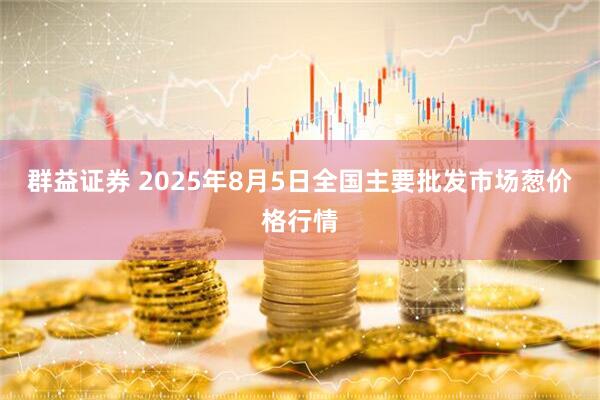 群益证券 2025年8月5日全国主要批发市场葱价格行情