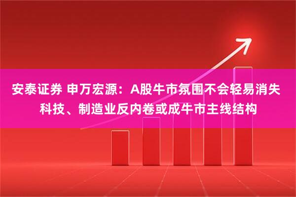 安泰证券 申万宏源：A股牛市氛围不会轻易消失 科技、制造业反内卷或成牛市主线结构