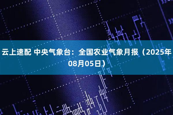 云上速配 中央气象台：全国农业气象月报（2025年08月05日）