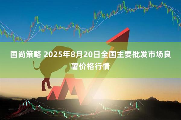 国尚策略 2025年8月20日全国主要批发市场良薯价格行情