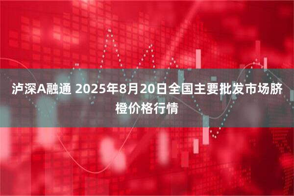 泸深A融通 2025年8月20日全国主要批发市场脐橙价格行情