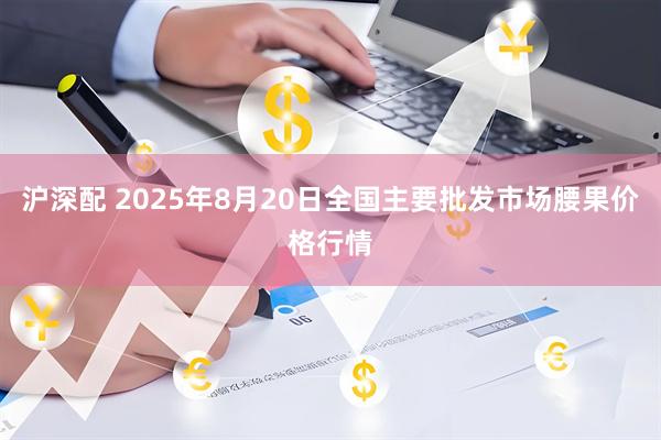 沪深配 2025年8月20日全国主要批发市场腰果价格行情