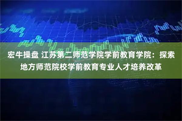 宏牛操盘 江苏第二师范学院学前教育学院：探索地方师范院校学前教育专业人才培养改革