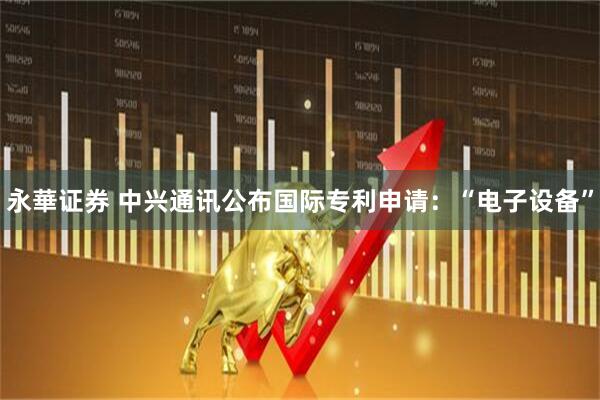 永華证券 中兴通讯公布国际专利申请：“电子设备”