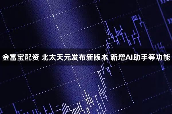 金富宝配资 北太天元发布新版本 新增AI助手等功能