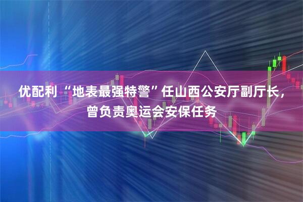 优配利 “地表最强特警”任山西公安厅副厅长,曾负责奥运会安保任务