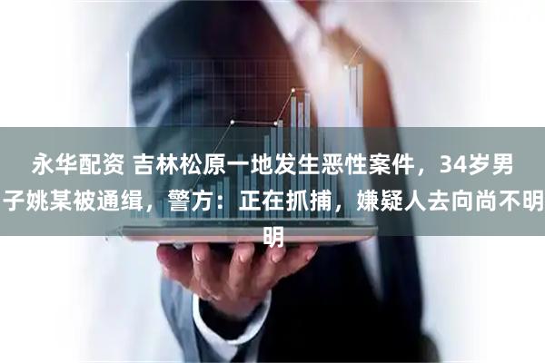 永华配资 吉林松原一地发生恶性案件，34岁男子姚某被通缉，警方：正在抓捕，嫌疑人去向尚不明