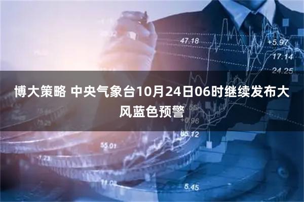 博大策略 中央气象台10月24日06时继续发布大风蓝色预警