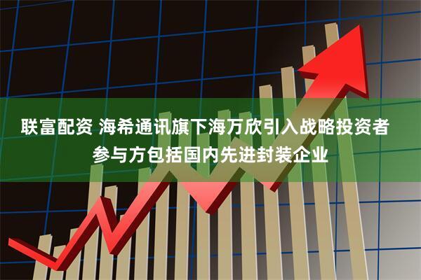 联富配资 海希通讯旗下海万欣引入战略投资者  参与方包括国内先进封装企业