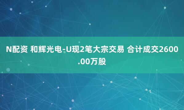 N配资 和辉光电-U现2笔大宗交易 合计成交2600.00万股