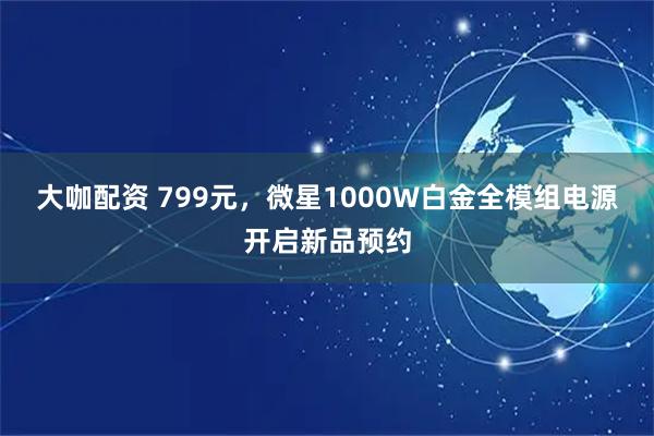 大咖配资 799元，微星1000W白金全模组电源开启新品预约