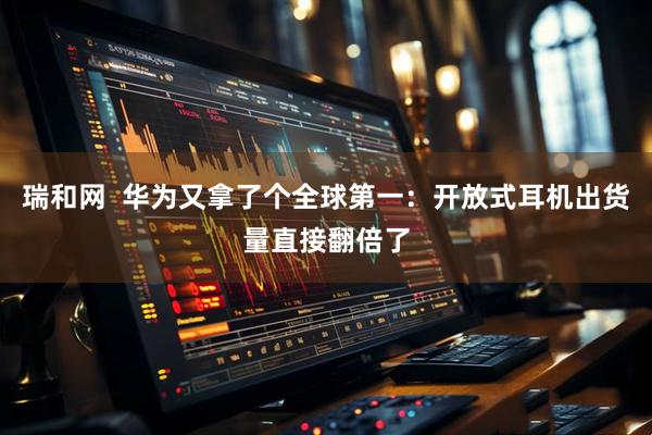 瑞和网 华为又拿了个全球第一:开放式耳机出货量直接翻倍了