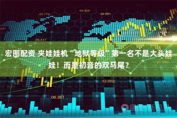 宏图配资 夹娃娃机“地狱等级”第一名不是大头娃娃!而是初音的双马尾?