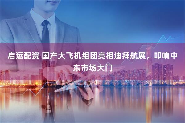 启运配资 国产大飞机组团亮相迪拜航展,叩响中东市场大门