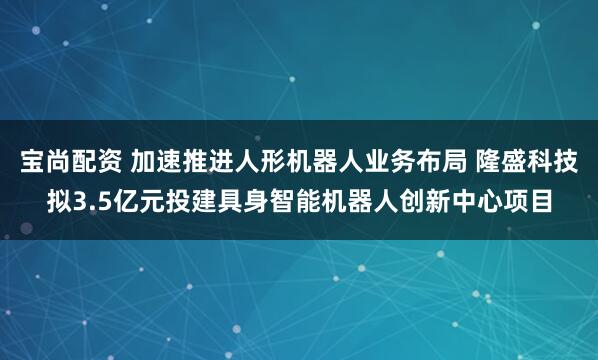 宝尚配资 加速推进人形机器人业务布局 隆盛科技拟3.5亿元投建具身智能机器人创新中心项目