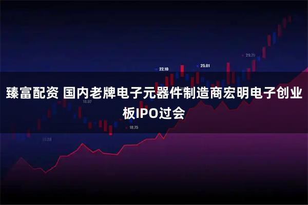 臻富配资 国内老牌电子元器件制造商宏明电子创业板IPO过会