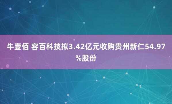 牛壹佰 容百科技拟3.42亿元收购贵州新仁54.97%股份