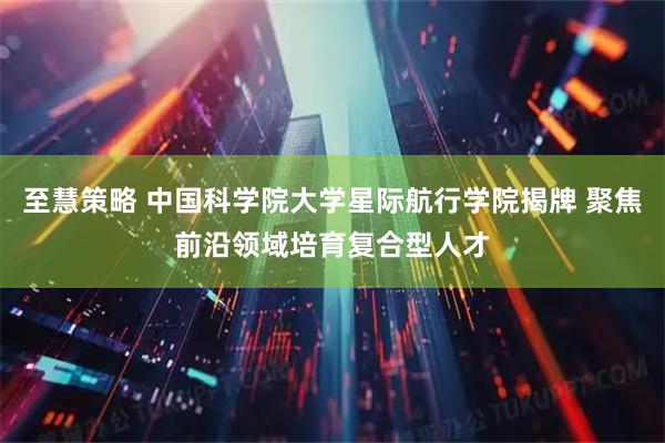 至慧策略 中国科学院大学星际航行学院揭牌 聚焦前沿领域培育复合型人才