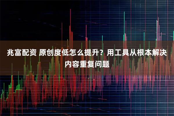 兆富配资 原创度低怎么提升？用工具从根本解决内容重复问题