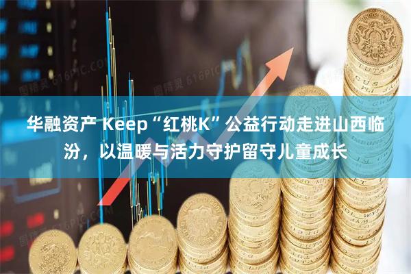 华融资产 Keep“红桃K”公益行动走进山西临汾，以温暖与活力守护留守儿童成长