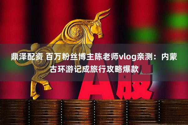 鼎泽配资 百万粉丝博主陈老师vlog亲测：内蒙古环游记成旅行攻略爆款