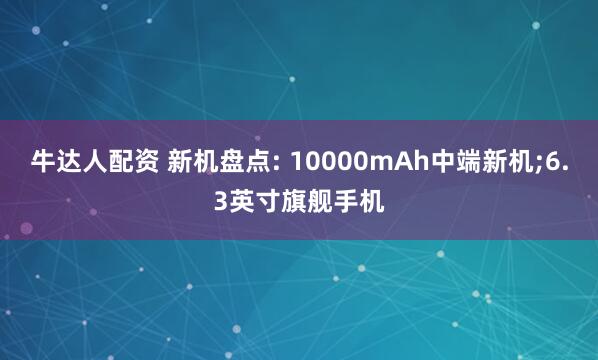 牛达人配资 新机盘点: 10000mAh中端新机;6.3英寸旗舰手机